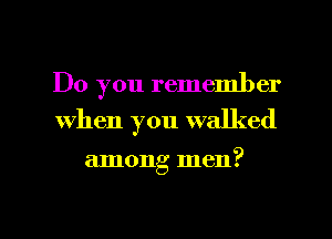 Do you remember
When you walked

among men?

g