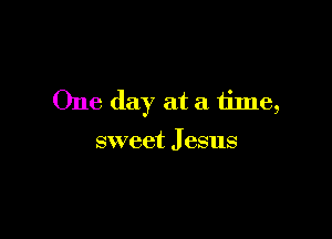 One day at a tinle,

sweet J esus