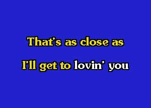 That's as close as

I'll get to lovin' you