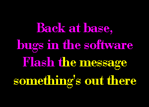 Back at base,
bugs in the software

Flash the message
somethings out there