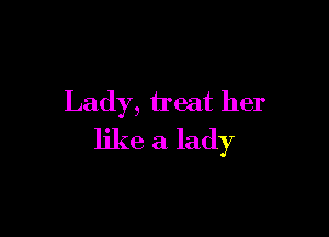 Lady, treat her

like a lady