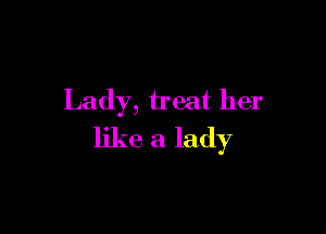 Lady, treat her

like a lady