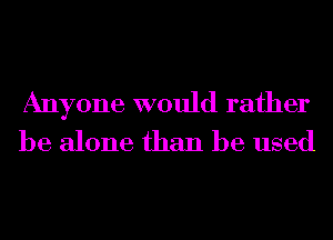 Anyone would rather
be alone than be used