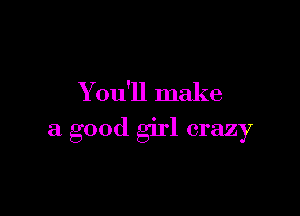Y ou'll make

a good girl crazy