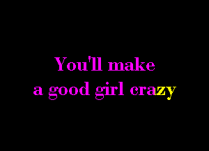 Y ou'll make

a good girl crazy