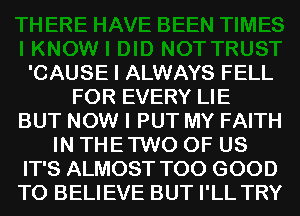 'CAUSE I ALWAYS FELL
FOR EVERY LIE
BUT NOW I PUT MY FAITH
IN THE TWO OF US
IT'S ALMOST T00 GOOD
TO BELIEVE BUT I'LL TRY