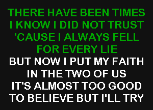 BUT NOW I PUT MY FAITH
IN THE TWO OF US
IT'S ALMOST T00 GOOD
TO BELIEVE BUT I'LL TRY