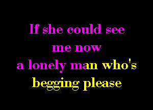 If she could see

me now
a lonely man Who's

begging please