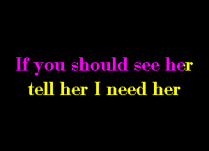 If you should see her
tell her I need her