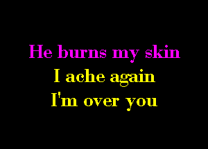 He burns my skin
I ache again
I'm over you