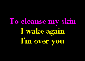 T0 cleanse my skin
I wake again

I'm over you