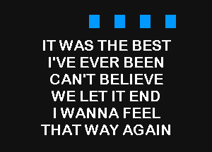 IT WAS THE BEST
I'VE EVER BEEN
CAN'T BELIEVE
WE LET IT END
IWANNA FEEL

THAT WAY AGAIN I