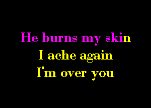 He burns my skin
I ache again
I'm over you