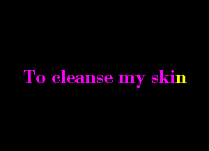 T0 cleanse my skin