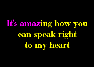 It's amazing how you
can speak right
to my heart