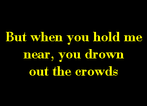 But When you hold me
near, you drown
out the crowds