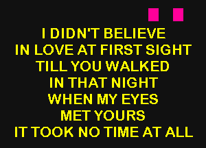I DIDN'T BELIEVE
IN LOVE AT FIRST SIGHT
TILL YOU WALKED
IN THAT NIGHT
WHEN MY EYES
MET YOURS
IT TOOK N0 TIME AT ALL
