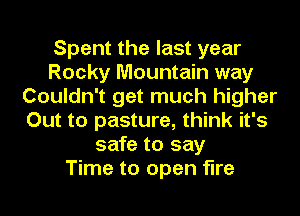 Spent the last year
Rocky Mountain way
Couldn't get much higher
Out to pasture, think it's
safe to say
Time to open fire