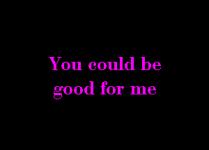 You could be

good for me
