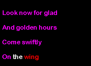 Look now for glad
And golden hours

Come swiftly

On the wing