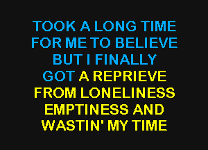 TOOK A LONG TIME
FOR METO BELIEVE
BUTI FINALLY
GOTA REPRIEVE
FROM LONELINESS

EMPTINESS AND
WASTIN' MY TIME