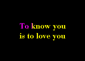 To. know you

is to love you