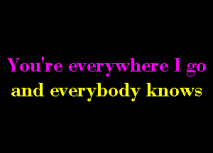 You're everywhere I go
and everybody knows