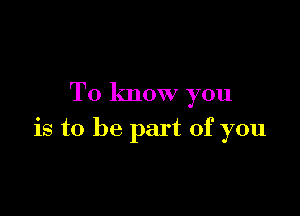 To know you

is to be part of you