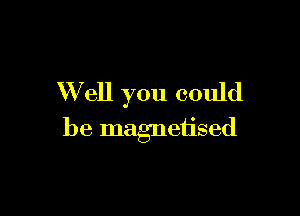 W ell you could

be magnetised