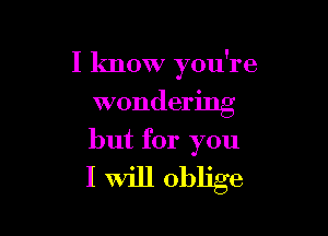 I know you're
wondering

but for you
I Will oblige