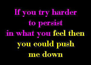 If you by harder
to persist
in What you feel then
you could push

me down