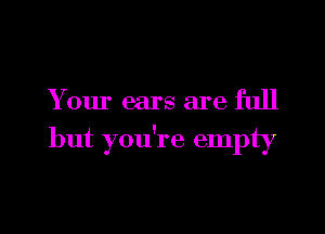 Y our ears are full

but you're empty