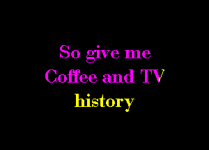 So give me

Coffee and TV

history