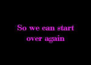 So we can start

over again