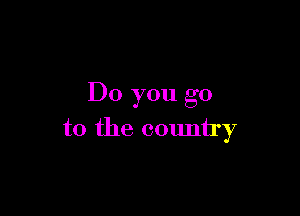 Do you go

to the country
