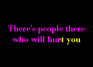There's people there
Who Will hurt you