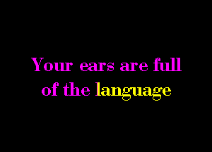 Y our ears are full

of the language