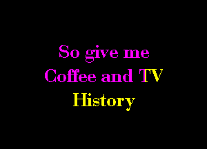 So give me

Coffee and TV
History