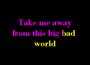 Take me away

from this big bad

world