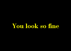 You look so fine
