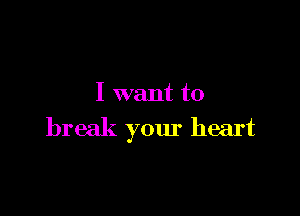 I want to

break your heart