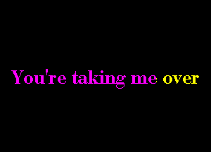 You're taking me over