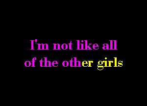 I'm not like all

of the other girls
