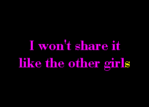 I won't share it

like the other girls