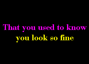 That you used to know

you look so fine