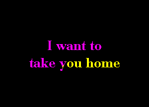 I want to

take you home