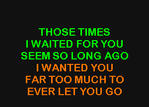 THOSE TIMES
I WAITED FOR YOU
SEEM SO LONG AGO
IWANTED YOU
FAR TOO MUCH TO
EVER LET YOU GO