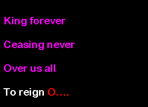 King forever
Ceasing never

Over us all

To reign 0....