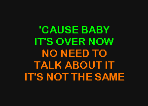 'CAUSE BABY
IT'S OVER NOW

NO NEED TO
TALK ABOUT IT
IT'S NOT THE SAME