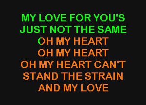 MY LOVE FOR YOU'S
JUST NOT THE SAME
OH MY HEART
OH MY HEART
OH MY HEART CAN'T
STAND THE STRAIN

AND MY LOVE l